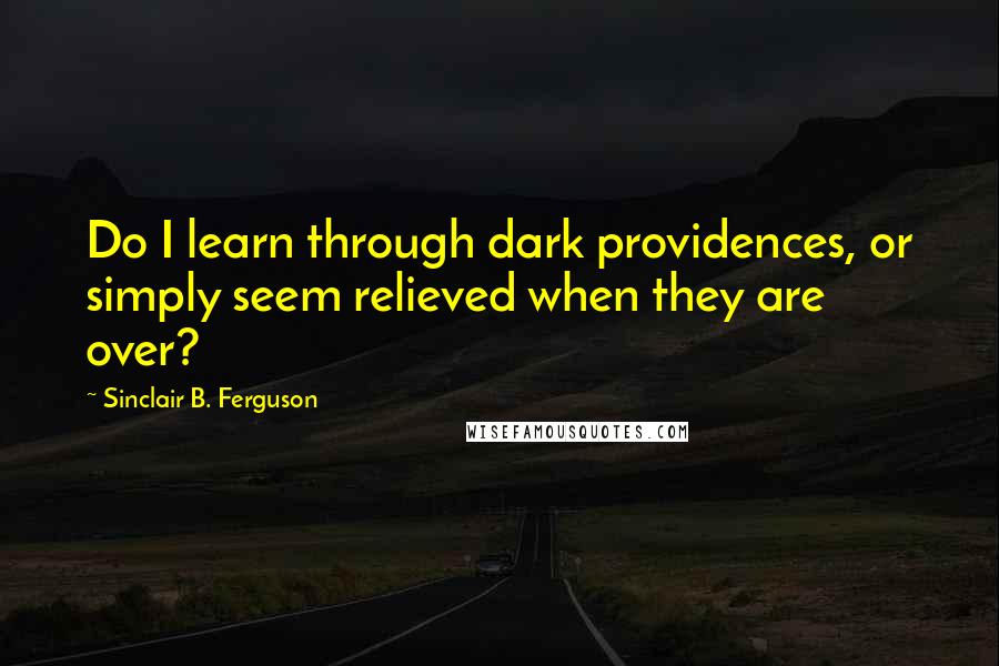 Sinclair B. Ferguson Quotes: Do I learn through dark providences, or simply seem relieved when they are over?