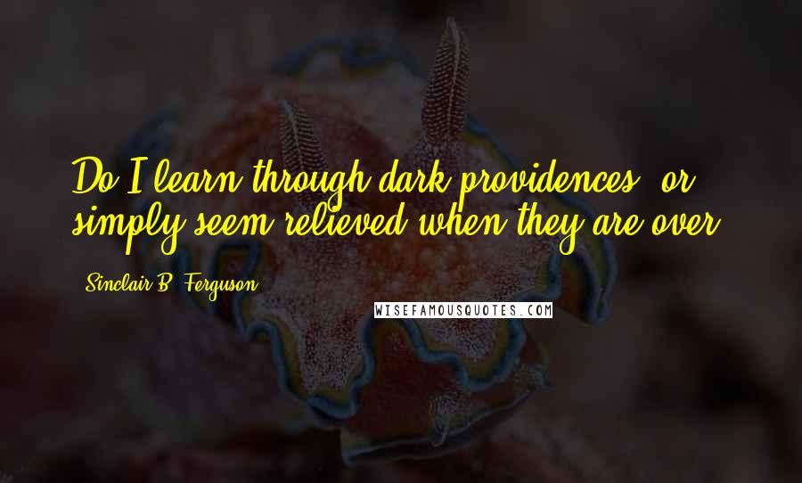 Sinclair B. Ferguson Quotes: Do I learn through dark providences, or simply seem relieved when they are over?