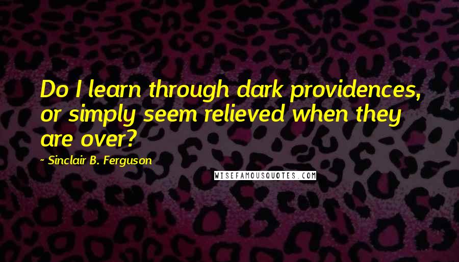 Sinclair B. Ferguson Quotes: Do I learn through dark providences, or simply seem relieved when they are over?