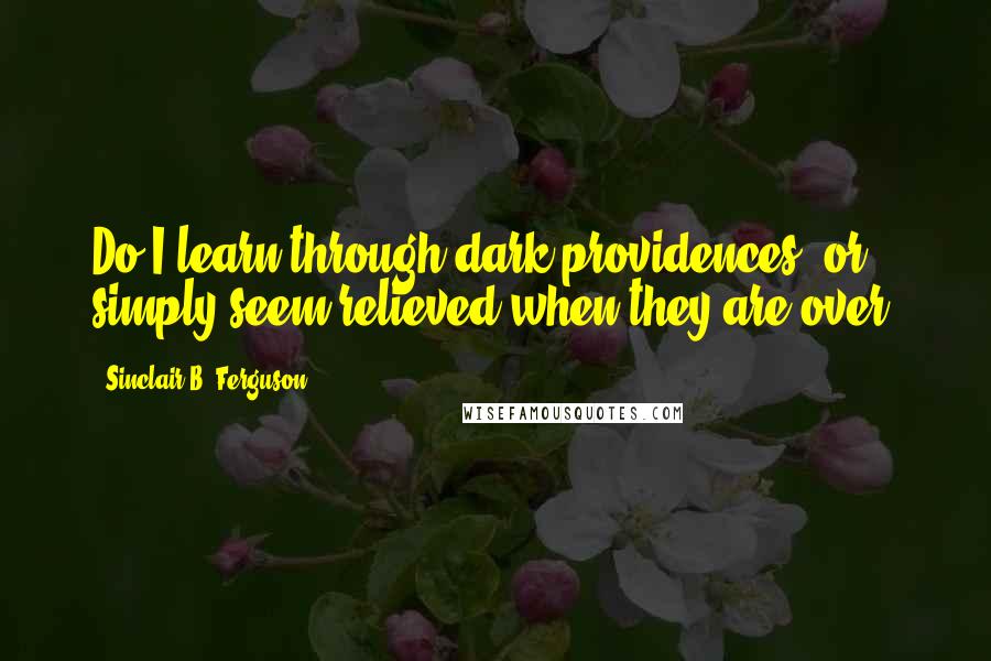 Sinclair B. Ferguson Quotes: Do I learn through dark providences, or simply seem relieved when they are over?