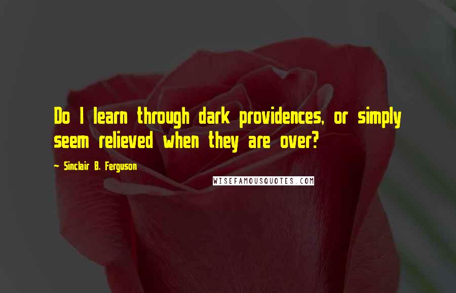 Sinclair B. Ferguson Quotes: Do I learn through dark providences, or simply seem relieved when they are over?