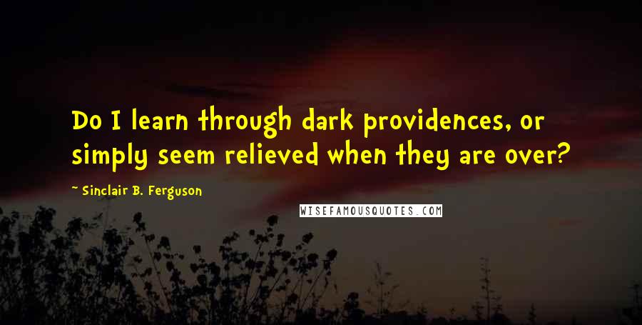 Sinclair B. Ferguson Quotes: Do I learn through dark providences, or simply seem relieved when they are over?