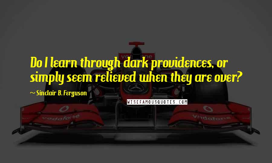 Sinclair B. Ferguson Quotes: Do I learn through dark providences, or simply seem relieved when they are over?