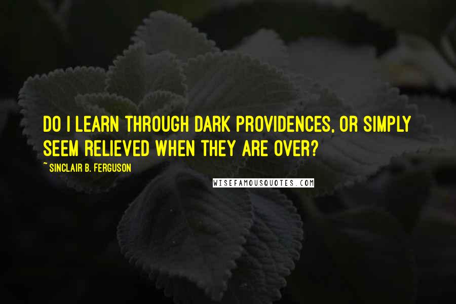 Sinclair B. Ferguson Quotes: Do I learn through dark providences, or simply seem relieved when they are over?