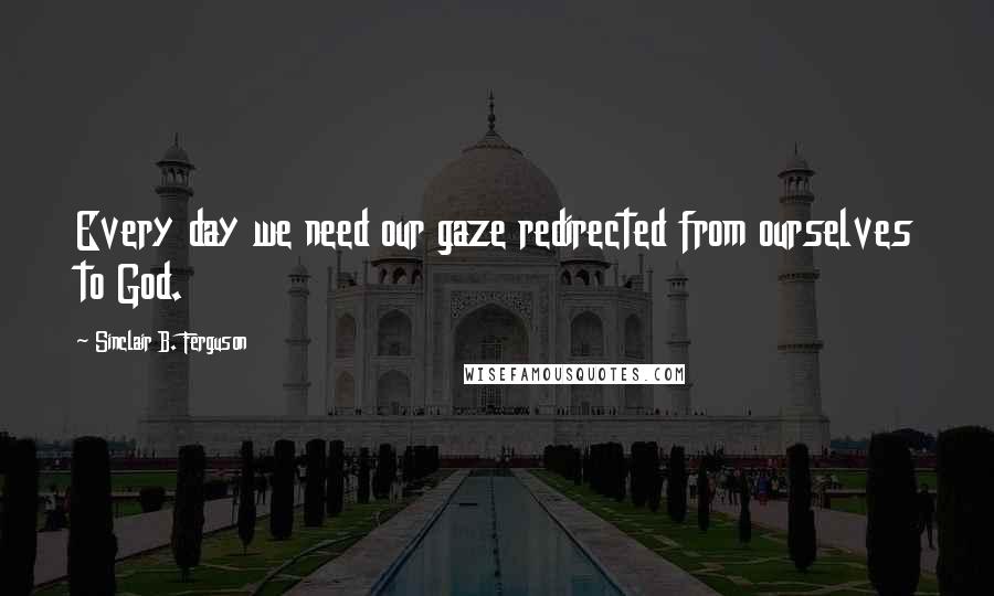Sinclair B. Ferguson Quotes: Every day we need our gaze redirected from ourselves to God.