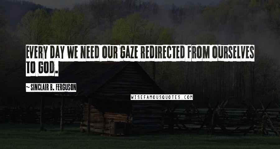 Sinclair B. Ferguson Quotes: Every day we need our gaze redirected from ourselves to God.