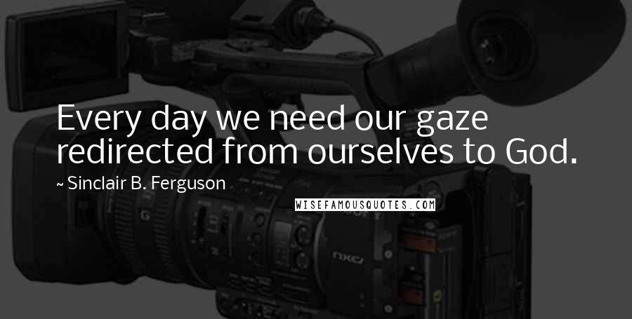 Sinclair B. Ferguson Quotes: Every day we need our gaze redirected from ourselves to God.