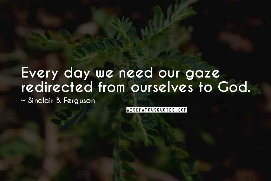 Sinclair B. Ferguson Quotes: Every day we need our gaze redirected from ourselves to God.