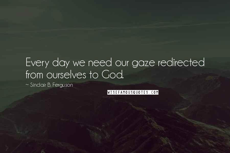 Sinclair B. Ferguson Quotes: Every day we need our gaze redirected from ourselves to God.