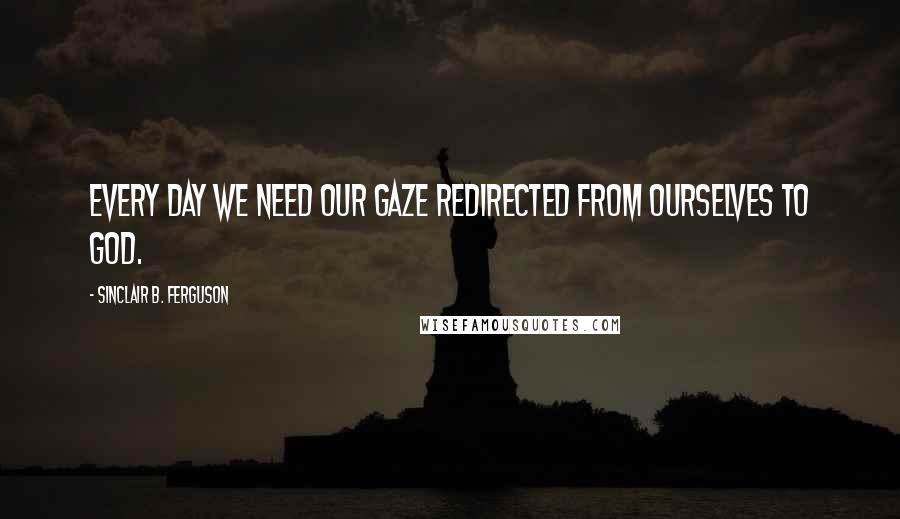 Sinclair B. Ferguson Quotes: Every day we need our gaze redirected from ourselves to God.