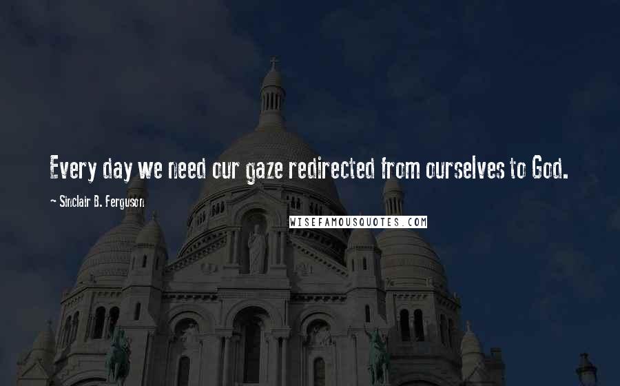 Sinclair B. Ferguson Quotes: Every day we need our gaze redirected from ourselves to God.