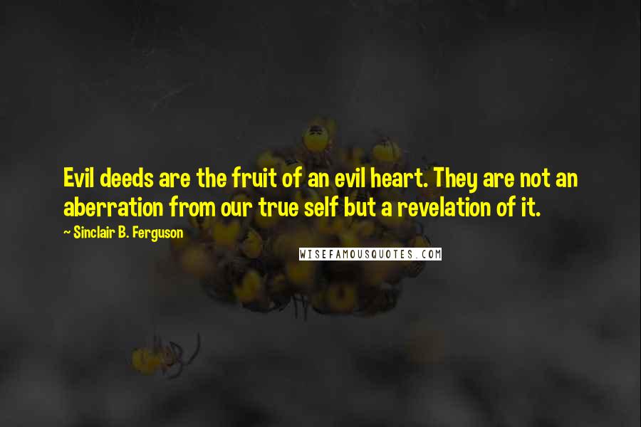 Sinclair B. Ferguson Quotes: Evil deeds are the fruit of an evil heart. They are not an aberration from our true self but a revelation of it.