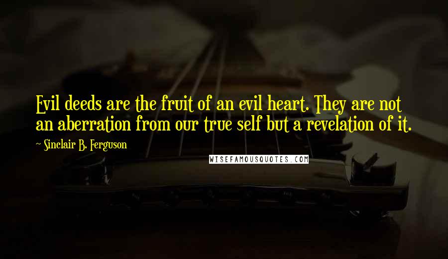 Sinclair B. Ferguson Quotes: Evil deeds are the fruit of an evil heart. They are not an aberration from our true self but a revelation of it.