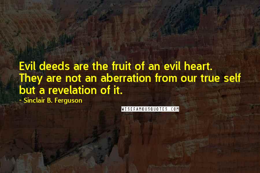 Sinclair B. Ferguson Quotes: Evil deeds are the fruit of an evil heart. They are not an aberration from our true self but a revelation of it.