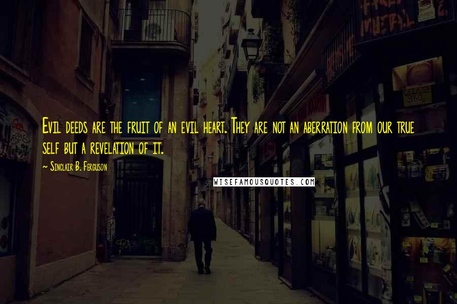 Sinclair B. Ferguson Quotes: Evil deeds are the fruit of an evil heart. They are not an aberration from our true self but a revelation of it.