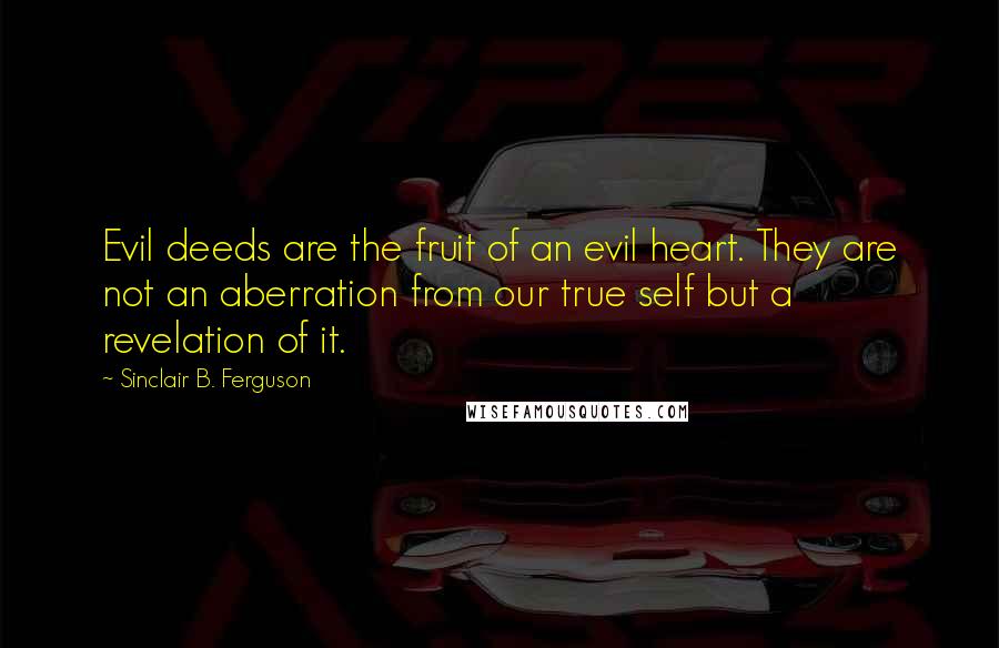 Sinclair B. Ferguson Quotes: Evil deeds are the fruit of an evil heart. They are not an aberration from our true self but a revelation of it.