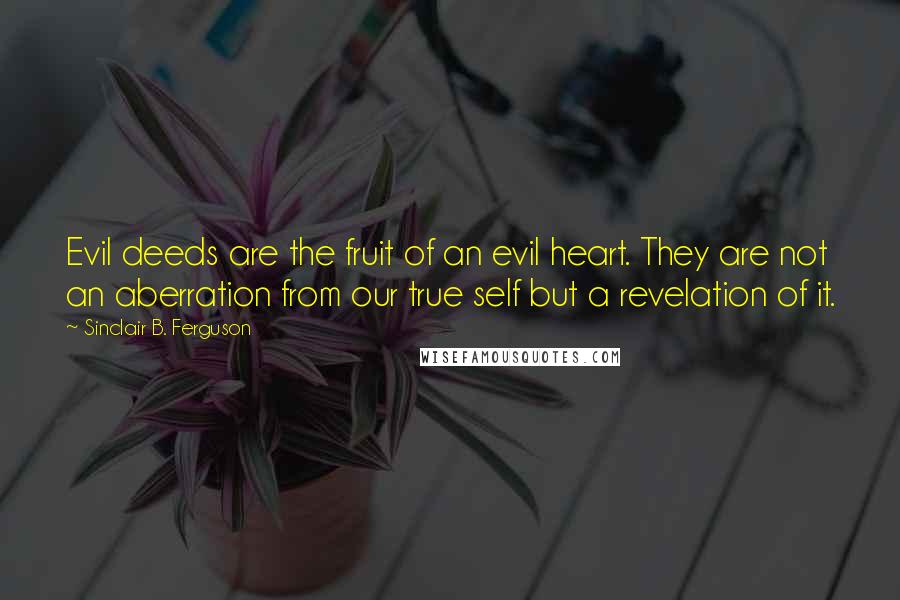 Sinclair B. Ferguson Quotes: Evil deeds are the fruit of an evil heart. They are not an aberration from our true self but a revelation of it.