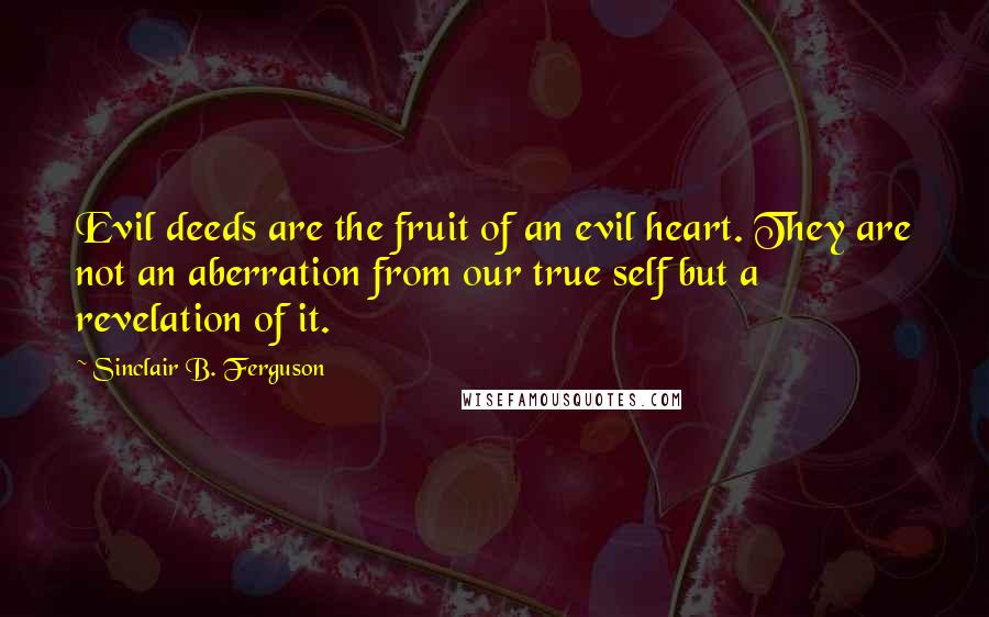 Sinclair B. Ferguson Quotes: Evil deeds are the fruit of an evil heart. They are not an aberration from our true self but a revelation of it.