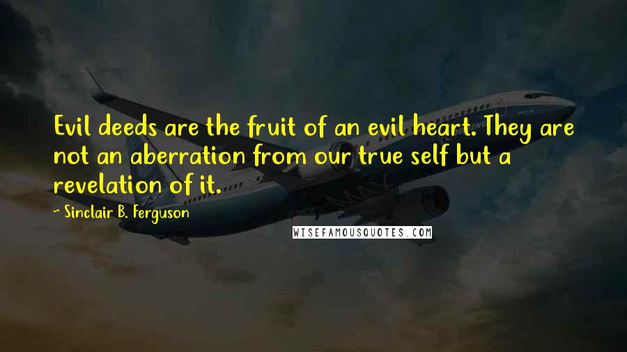 Sinclair B. Ferguson Quotes: Evil deeds are the fruit of an evil heart. They are not an aberration from our true self but a revelation of it.