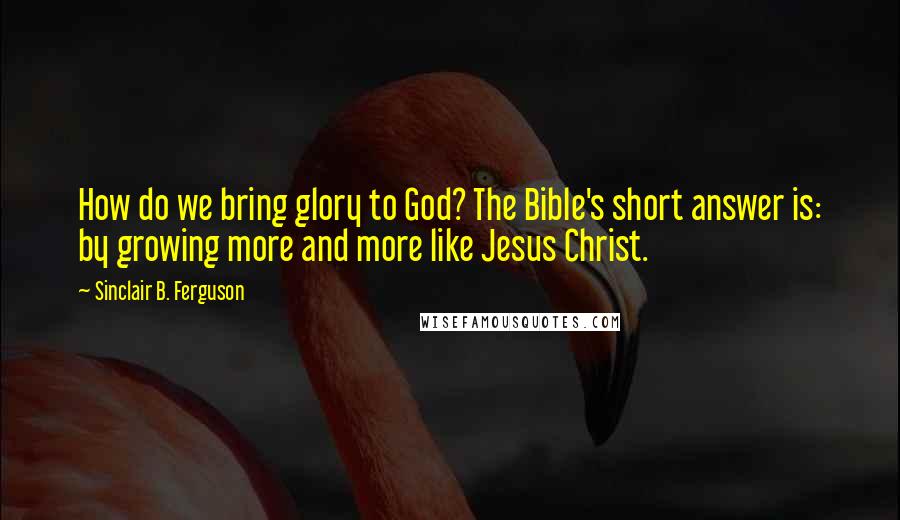 Sinclair B. Ferguson Quotes: How do we bring glory to God? The Bible's short answer is: by growing more and more like Jesus Christ.