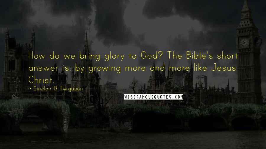 Sinclair B. Ferguson Quotes: How do we bring glory to God? The Bible's short answer is: by growing more and more like Jesus Christ.