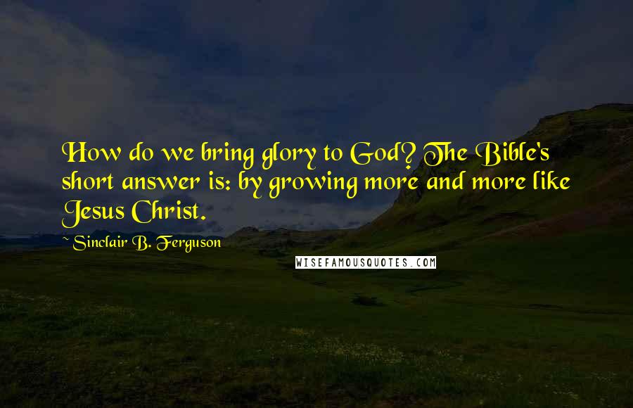 Sinclair B. Ferguson Quotes: How do we bring glory to God? The Bible's short answer is: by growing more and more like Jesus Christ.