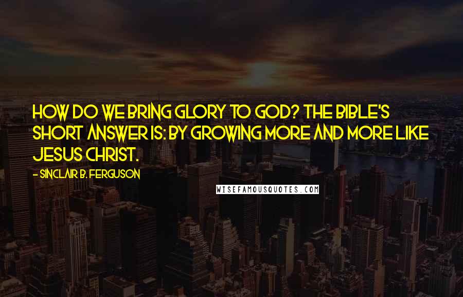 Sinclair B. Ferguson Quotes: How do we bring glory to God? The Bible's short answer is: by growing more and more like Jesus Christ.