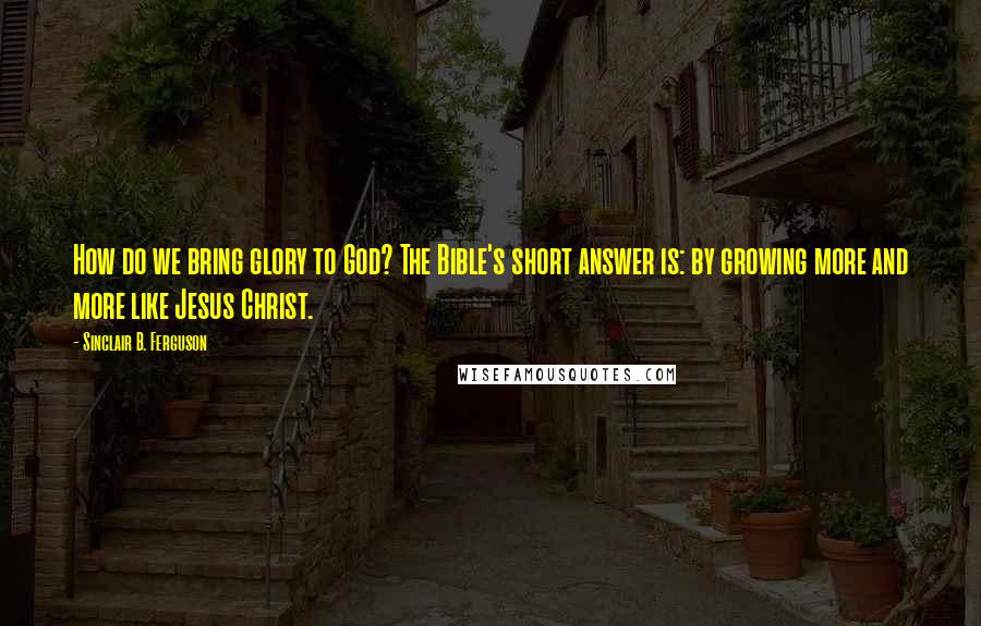Sinclair B. Ferguson Quotes: How do we bring glory to God? The Bible's short answer is: by growing more and more like Jesus Christ.