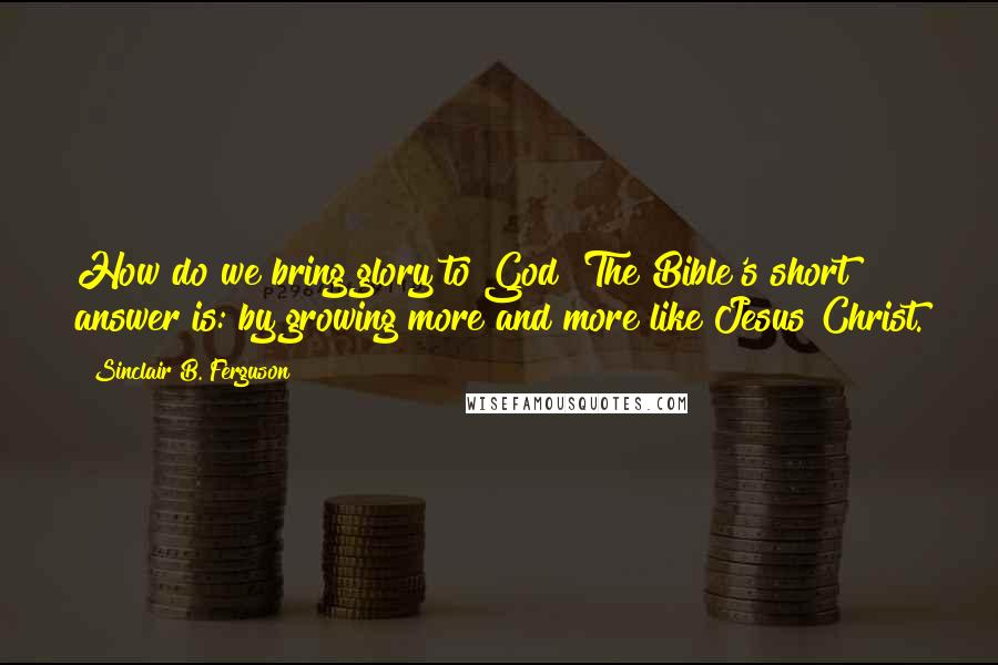 Sinclair B. Ferguson Quotes: How do we bring glory to God? The Bible's short answer is: by growing more and more like Jesus Christ.