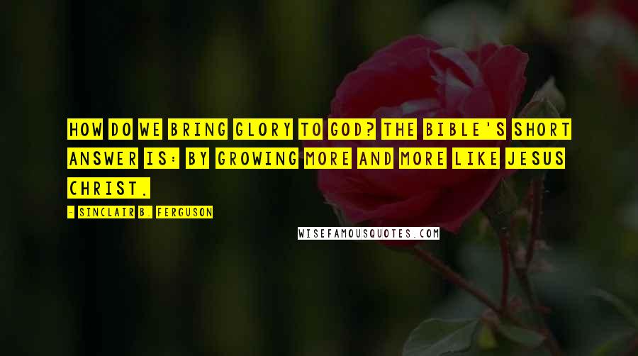 Sinclair B. Ferguson Quotes: How do we bring glory to God? The Bible's short answer is: by growing more and more like Jesus Christ.