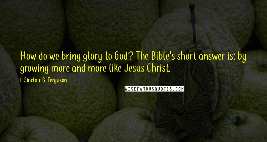 Sinclair B. Ferguson Quotes: How do we bring glory to God? The Bible's short answer is: by growing more and more like Jesus Christ.