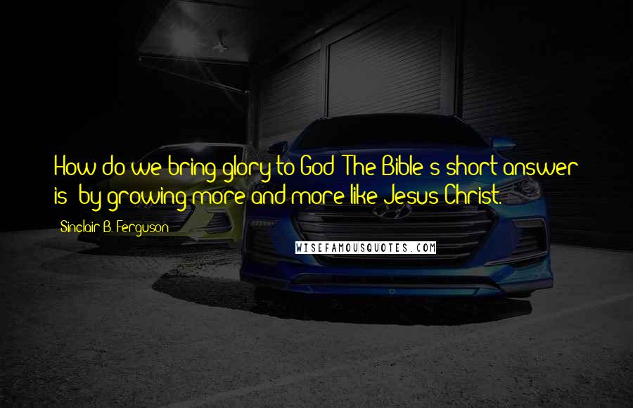 Sinclair B. Ferguson Quotes: How do we bring glory to God? The Bible's short answer is: by growing more and more like Jesus Christ.