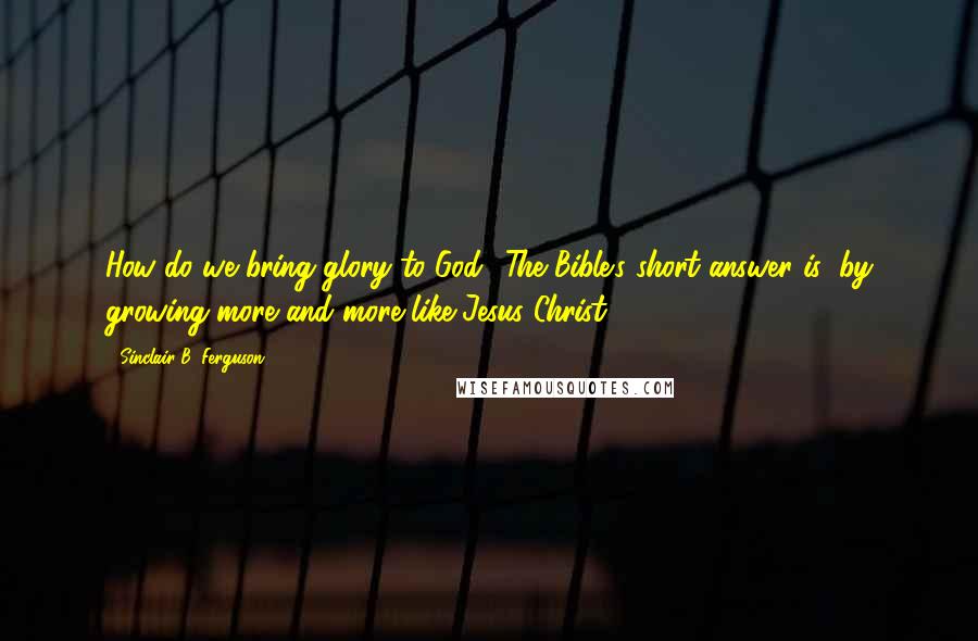 Sinclair B. Ferguson Quotes: How do we bring glory to God? The Bible's short answer is: by growing more and more like Jesus Christ.