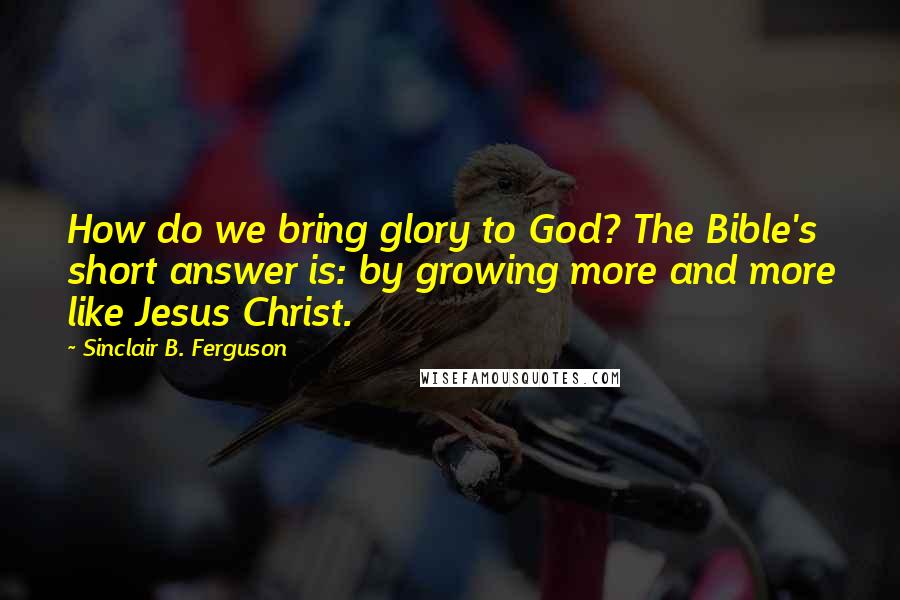 Sinclair B. Ferguson Quotes: How do we bring glory to God? The Bible's short answer is: by growing more and more like Jesus Christ.