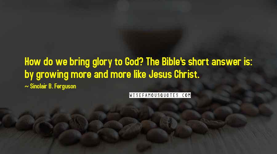 Sinclair B. Ferguson Quotes: How do we bring glory to God? The Bible's short answer is: by growing more and more like Jesus Christ.