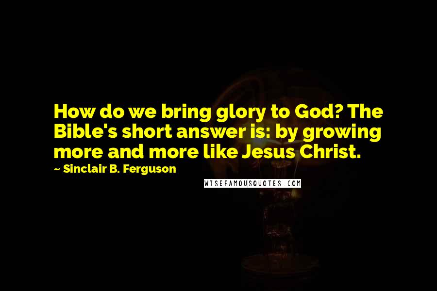 Sinclair B. Ferguson Quotes: How do we bring glory to God? The Bible's short answer is: by growing more and more like Jesus Christ.