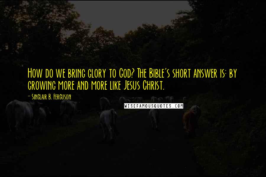 Sinclair B. Ferguson Quotes: How do we bring glory to God? The Bible's short answer is: by growing more and more like Jesus Christ.