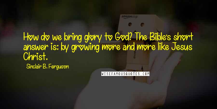 Sinclair B. Ferguson Quotes: How do we bring glory to God? The Bible's short answer is: by growing more and more like Jesus Christ.