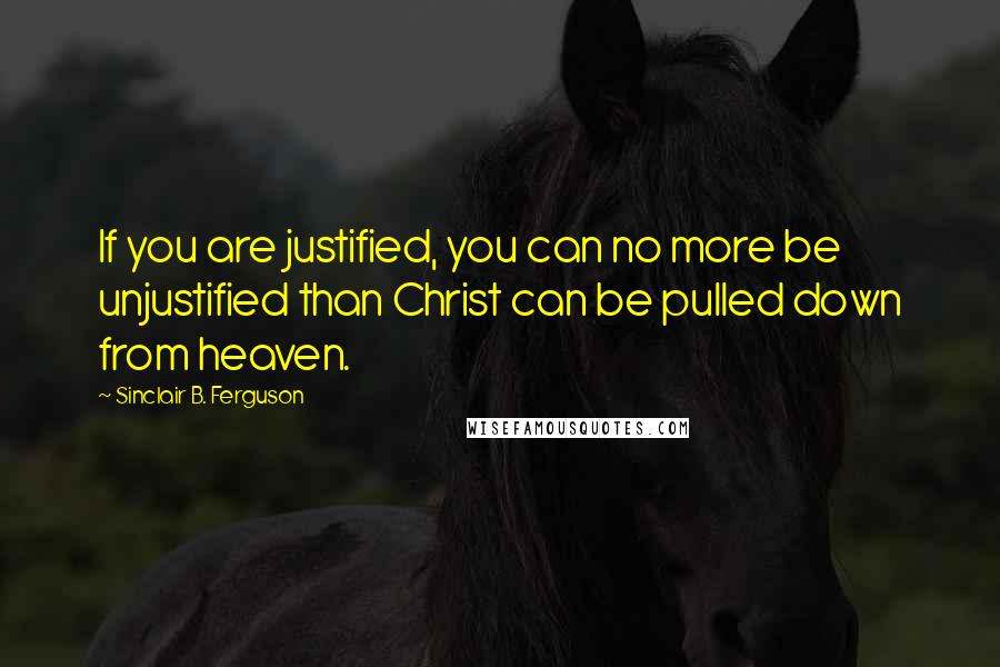 Sinclair B. Ferguson Quotes: If you are justified, you can no more be unjustified than Christ can be pulled down from heaven.