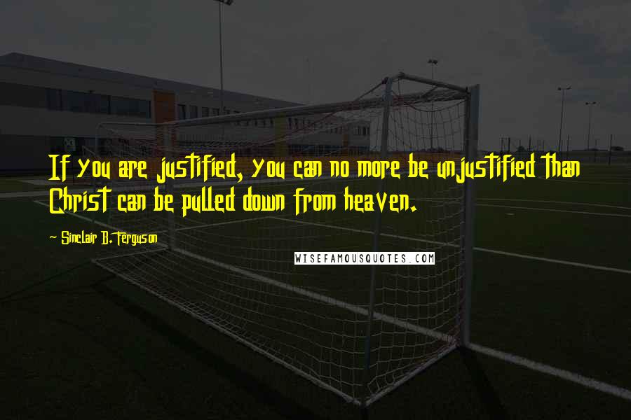 Sinclair B. Ferguson Quotes: If you are justified, you can no more be unjustified than Christ can be pulled down from heaven.