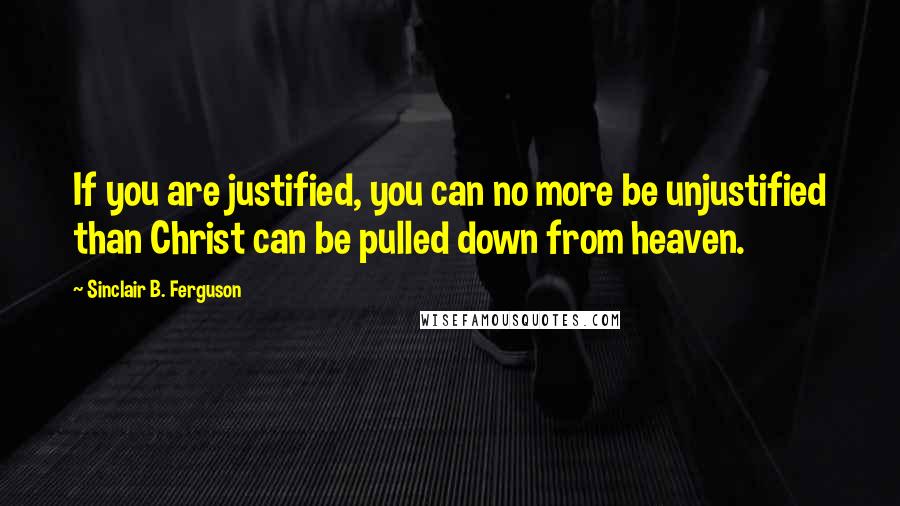 Sinclair B. Ferguson Quotes: If you are justified, you can no more be unjustified than Christ can be pulled down from heaven.