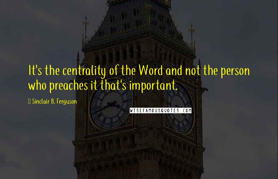 Sinclair B. Ferguson Quotes: It's the centrality of the Word and not the person who preaches it that's important.