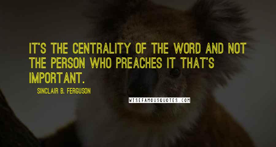 Sinclair B. Ferguson Quotes: It's the centrality of the Word and not the person who preaches it that's important.