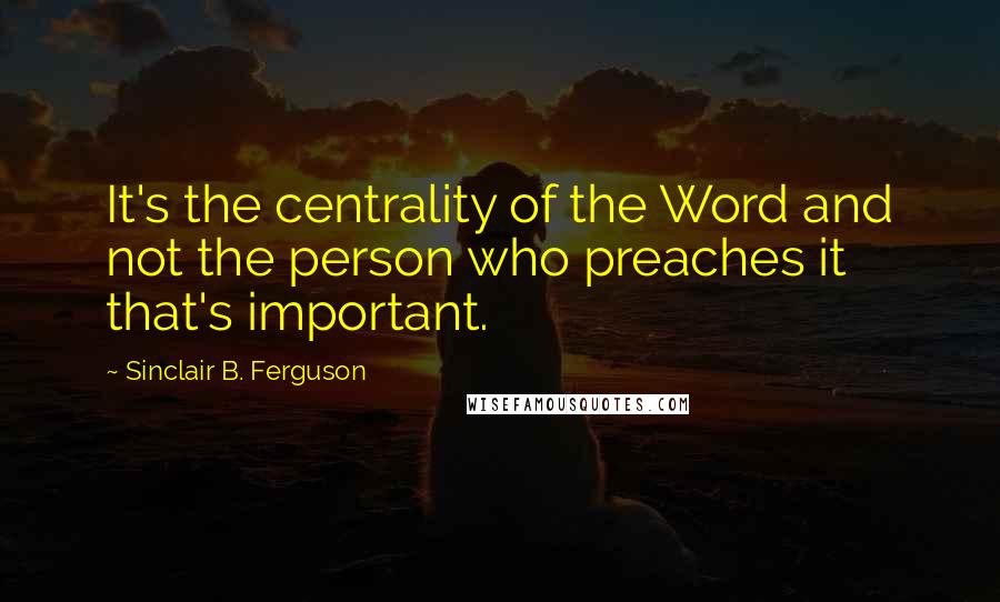 Sinclair B. Ferguson Quotes: It's the centrality of the Word and not the person who preaches it that's important.