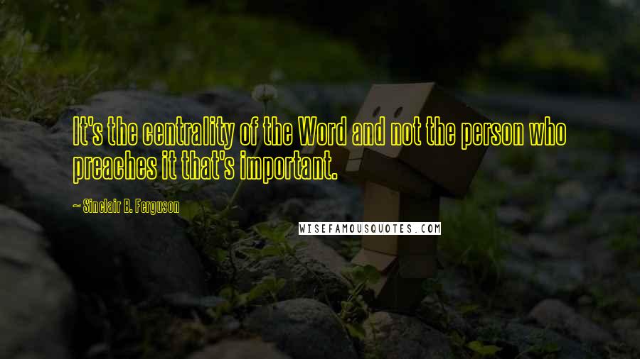 Sinclair B. Ferguson Quotes: It's the centrality of the Word and not the person who preaches it that's important.