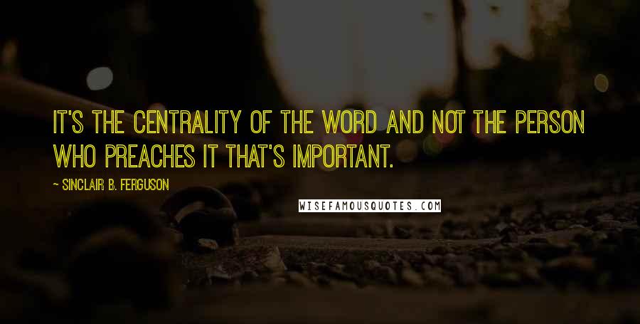 Sinclair B. Ferguson Quotes: It's the centrality of the Word and not the person who preaches it that's important.