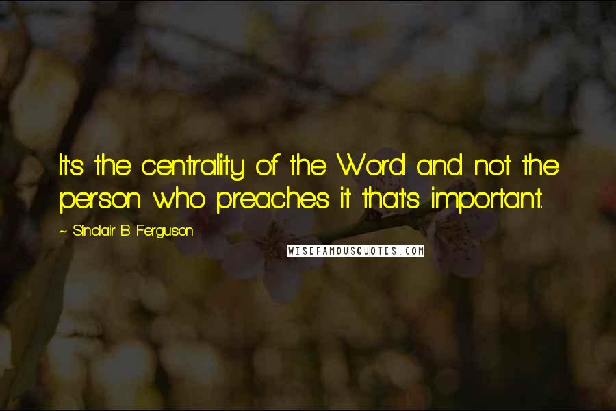 Sinclair B. Ferguson Quotes: It's the centrality of the Word and not the person who preaches it that's important.