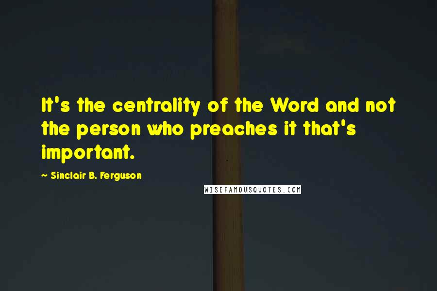 Sinclair B. Ferguson Quotes: It's the centrality of the Word and not the person who preaches it that's important.