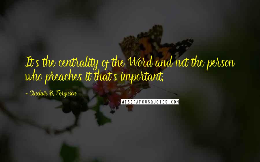 Sinclair B. Ferguson Quotes: It's the centrality of the Word and not the person who preaches it that's important.