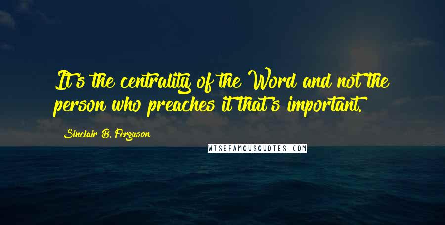 Sinclair B. Ferguson Quotes: It's the centrality of the Word and not the person who preaches it that's important.